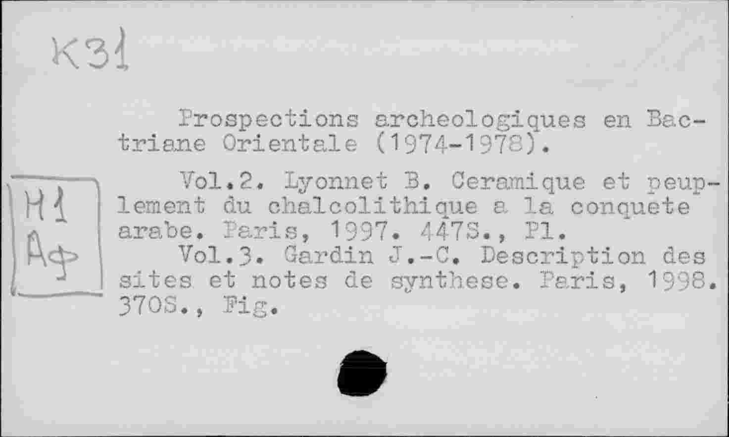 ﻿КЗІ
Prospections archéologiques en Bac-triane Orientale (1974-1978).
Vol*2. Lyonnet B. Céramique et peuplement du chaicolithique a la conquête arabe. Paris, 1997. 4473., PI.
Vol.3. Cardin J.-C. Description des sites et notes de synthèse. Paris, 1998. 3703., Pig.